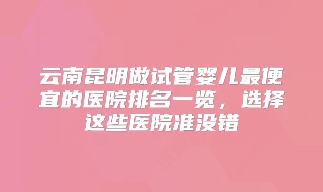 云南昆明做试管婴儿最便宜的医院排名一览，选择这些医院准没错