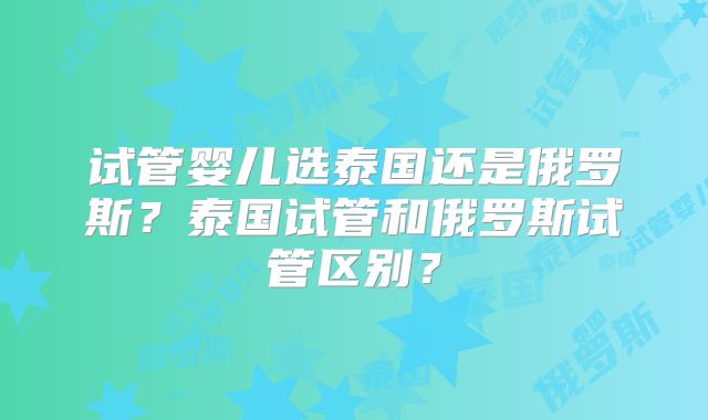 试管婴儿选泰国还是俄罗斯？泰国试管和俄罗斯试管区别？