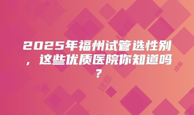 2025年福州试管选性别,这些优质医院你知道吗?