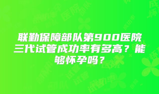 联勤保障部队第900医院三代试管成功率有多高?能够怀孕吗?