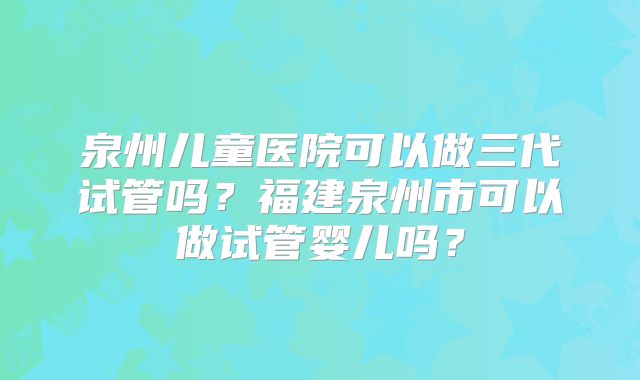 泉州儿童医院可以做三代试管吗？福建泉州市可以做试管婴儿吗？