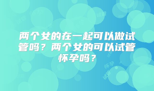 两个女的在一起可以做试管吗？两个女的可以试管怀孕吗？