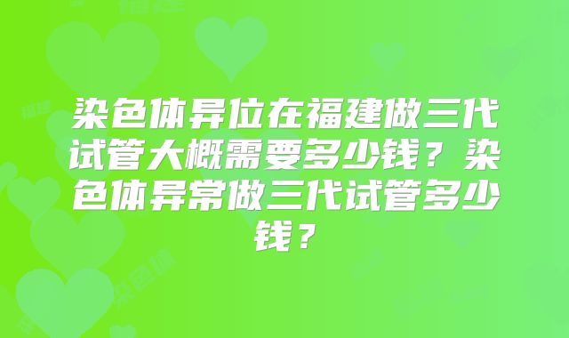 染色体异位在福建做三代试管大概需要多少钱?染色体异常做三代试管多少钱?