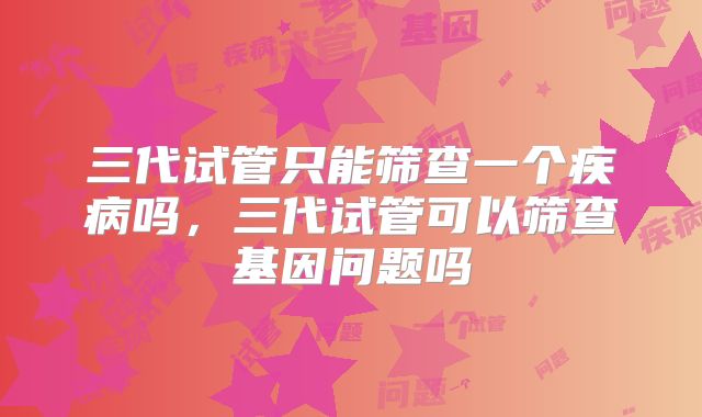 三代试管只能筛查一个疾病吗，三代试管可以筛查基因问题吗