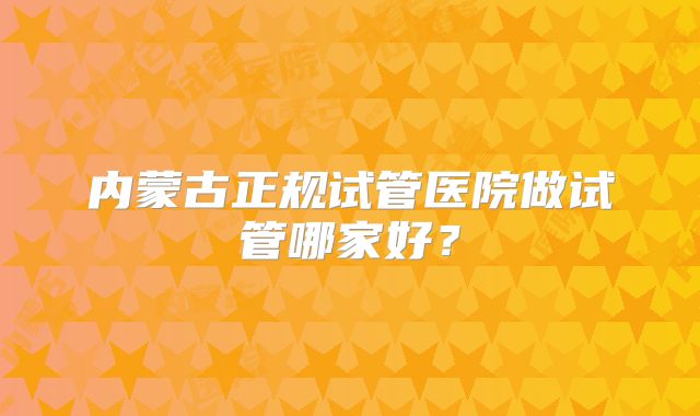 内蒙古正规试管医院做试管哪家好？