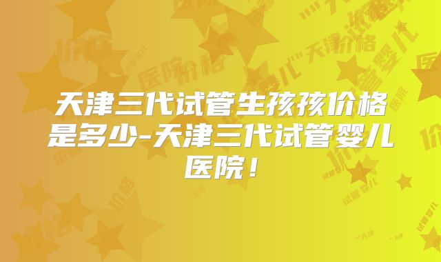 天津三代试管生孩孩价格是多少-天津三代试管婴儿医院!
