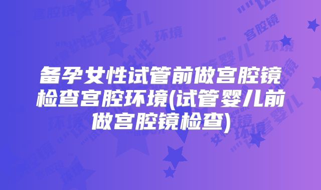 备孕女性试管前做宫腔镜检查宫腔环境(试管婴儿前做宫腔镜检查)