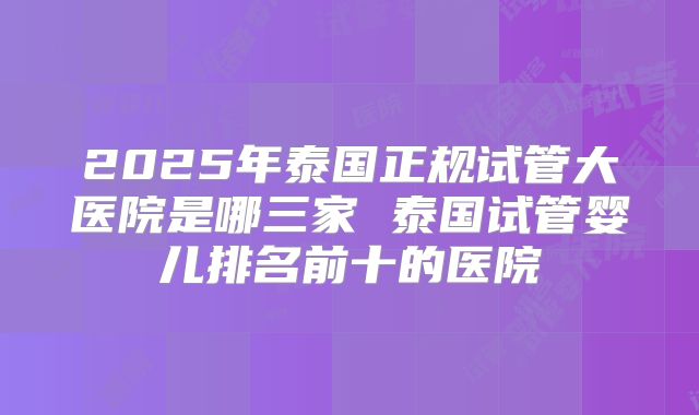 2025年泰国正规试管大医院是哪三家 泰国试管婴儿排名前十的医院