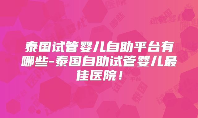 泰国试管婴儿自助平台有哪些-泰国自助试管婴儿最佳医院!