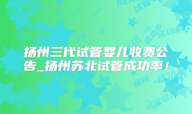 扬州三代试管婴儿收费公告_扬州苏北试管成功率！