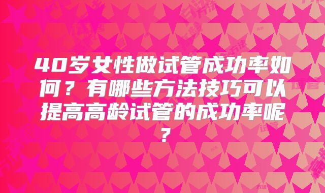 40岁女性做试管成功率如何?有哪些方法技巧可以提高高龄试管的成功率呢?
