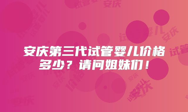 安庆第三代试管婴儿价格多少?请问姐妹们!
