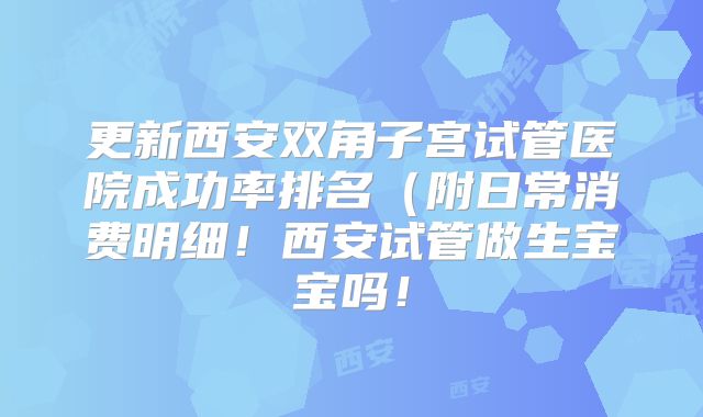 更新西安双角子宫试管医院成功率排名(附日常消费明细!西安试管做生宝宝吗!