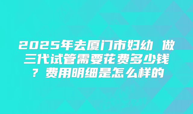 2025年去厦门市妇幼 做三代试管需要花费多少钱?费用明细是怎么样的