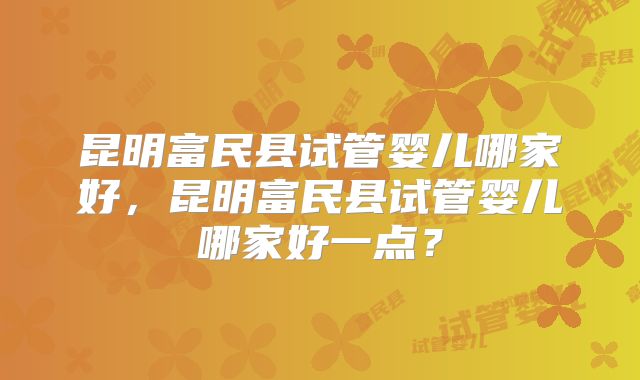 昆明富民县试管婴儿哪家好,昆明富民县试管婴儿哪家好一点?