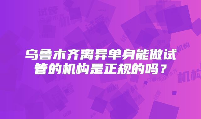 乌鲁木齐离异单身能做试管的机构是正规的吗?