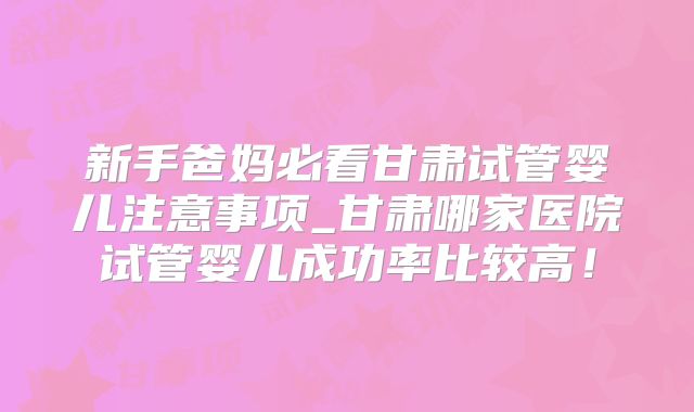 新手爸妈必看甘肃试管婴儿注意事项_甘肃哪家医院试管婴儿成功率比较高!