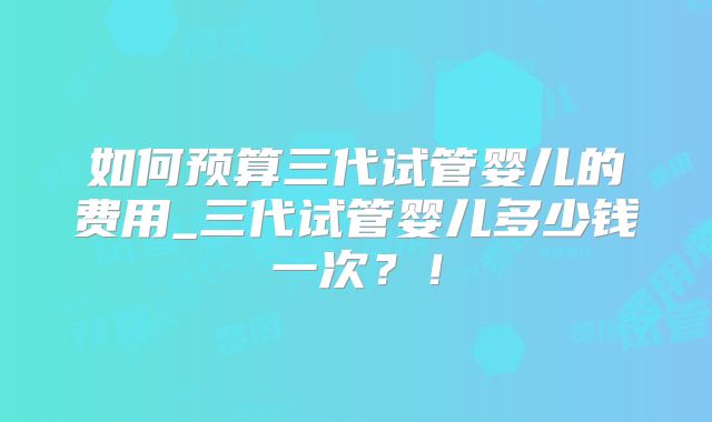 如何预算三代试管婴儿的费用_三代试管婴儿多少钱一次？！