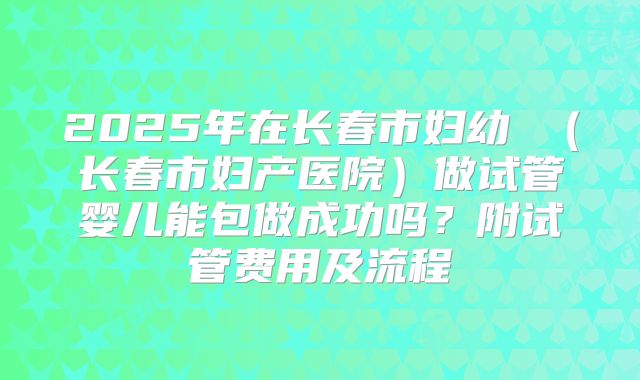 2025年在长春市妇幼 (长春市妇产医院)做试管婴儿能包做成功吗?附试管费用及流程