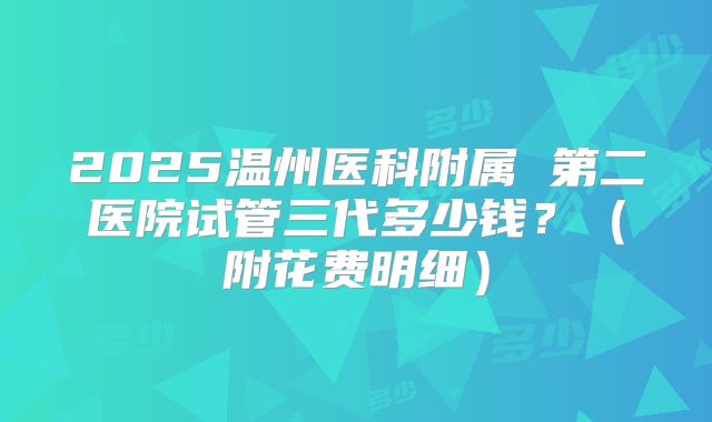 2025温州医科附属 第二医院试管三代多少钱？（附花费明细）