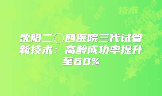 沈阳二〇四医院三代试管新技术:高龄成功率提升至60%