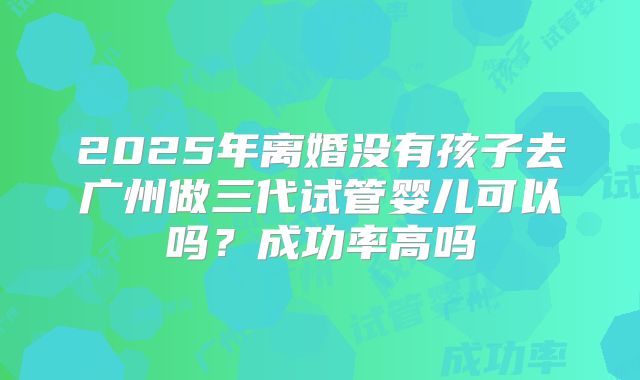 2025年离婚没有孩子去广州做三代试管婴儿可以吗?成功率高吗