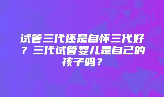 试管三代还是自怀三代好?三代试管婴儿是自己的孩子吗?