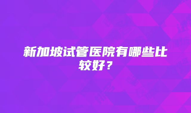新加坡试管医院有哪些比较好？