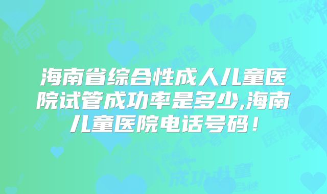 海南省综合性成人儿童医院试管成功率是多少,海南儿童医院电话号码!