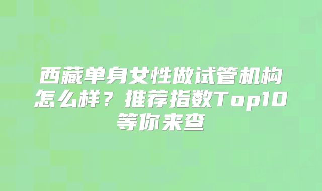 西藏单身女性做试管机构怎么样?推荐指数Top10等你来查