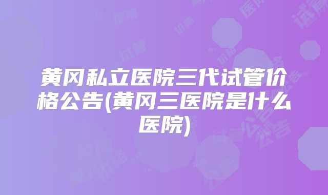 黄冈私立医院三代试管价格公告(黄冈三医院是什么医院)