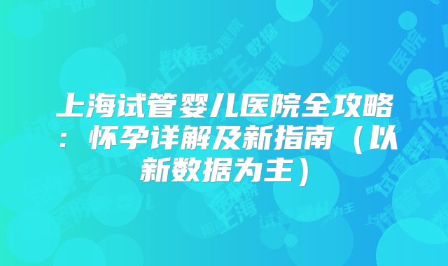 上海试管婴儿医院全攻略:怀孕详解及新指南(以新数据为主)