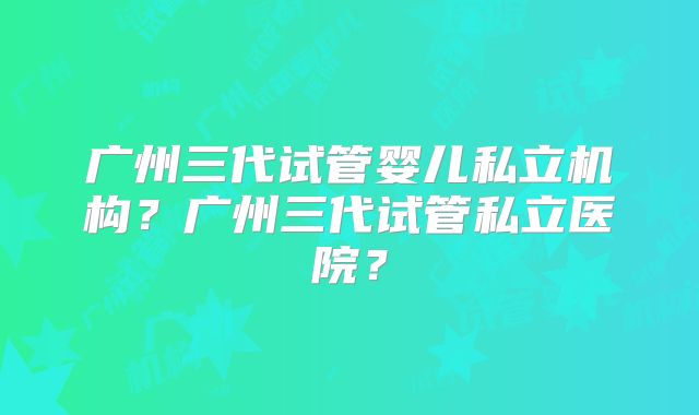 广州三代试管婴儿私立机构?广州三代试管私立医院?