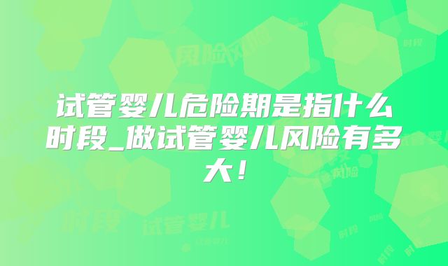试管婴儿危险期是指什么时段_做试管婴儿风险有多大！