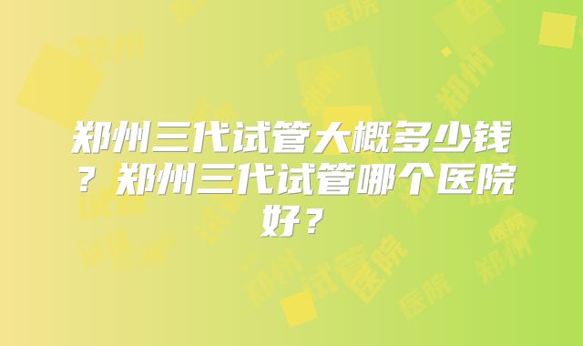 郑州三代试管大概多少钱？郑州三代试管哪个医院好？