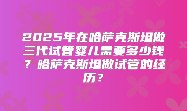 2025年在哈萨克斯坦做三代试管婴儿需要多少钱？哈萨克斯坦做试管的经历？