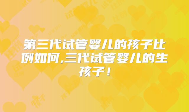 第三代试管婴儿的孩子比例如何,三代试管婴儿的生孩子!