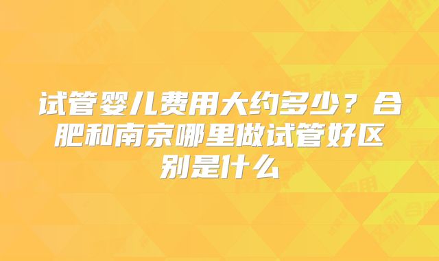 试管婴儿费用大约多少?合肥和南京哪里做试管好区别是什么
