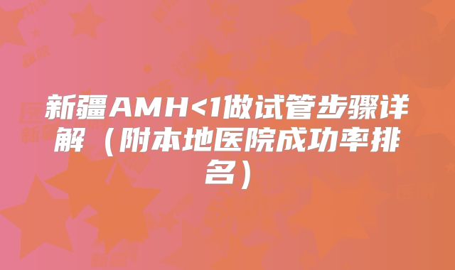 新疆AMH<1做试管步骤详解（附本地医院成功率排名）