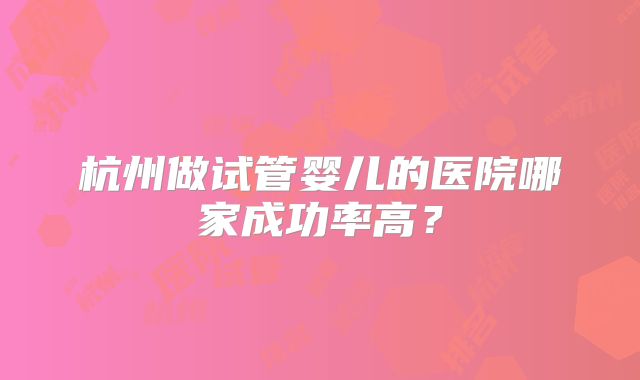 杭州做试管婴儿的医院哪家成功率高？