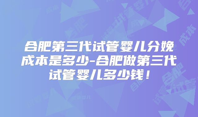 合肥第三代试管婴儿分娩成本是多少-合肥做第三代试管婴儿多少钱！