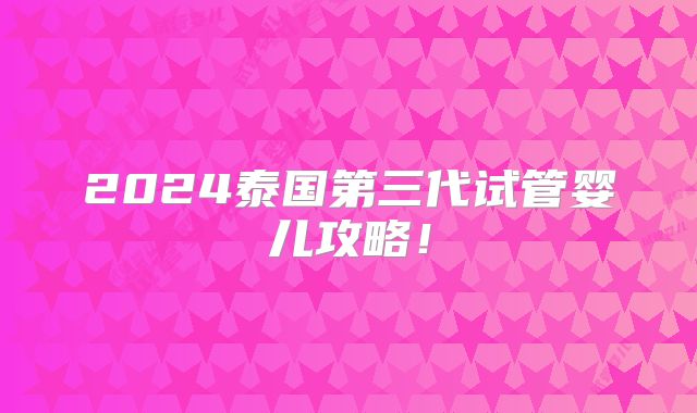 2024泰国第三代试管婴儿攻略！