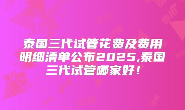 泰国三代试管花费及费用明细清单公布2025,泰国三代试管哪家好！