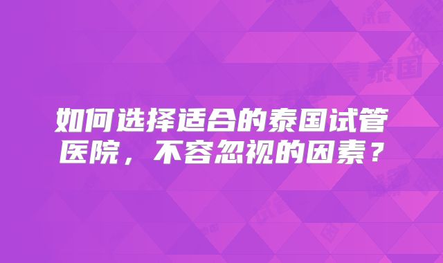 如何选择适合的泰国试管医院，不容忽视的因素？