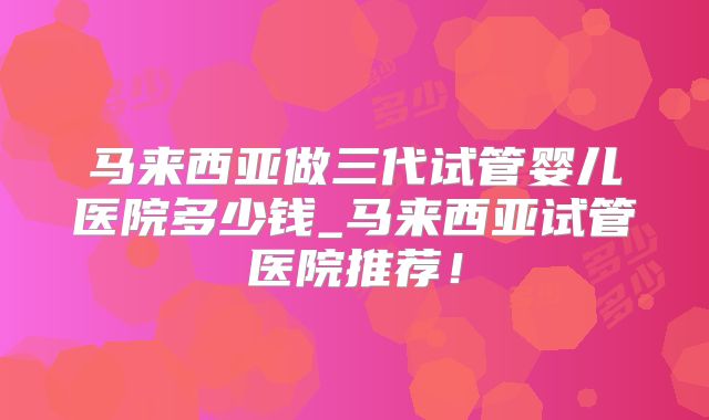 马来西亚做三代试管婴儿医院多少钱_马来西亚试管医院推荐！