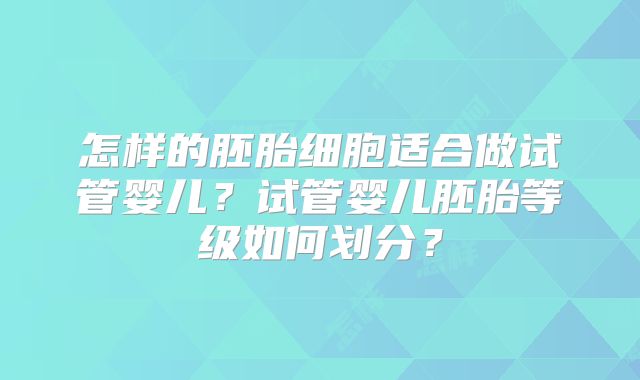 怎样的胚胎细胞适合做试管婴儿?试管婴儿胚胎等级如何划分?