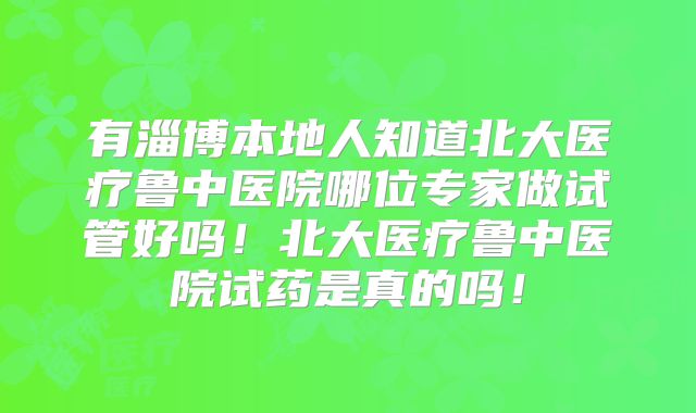 有淄博本地人知道北大医疗鲁中医院哪位专家做试管好吗！北大医疗鲁中医院试药是真的吗！
