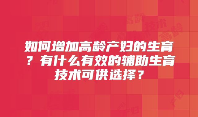 如何增加高龄产妇的生育?有什么有效的辅助生育技术可供选择?