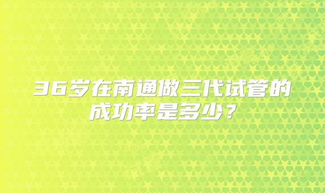 36岁在南通做三代试管的成功率是多少?