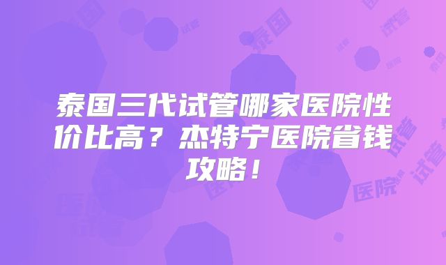 泰国三代试管哪家医院性价比高？杰特宁医院省钱攻略！